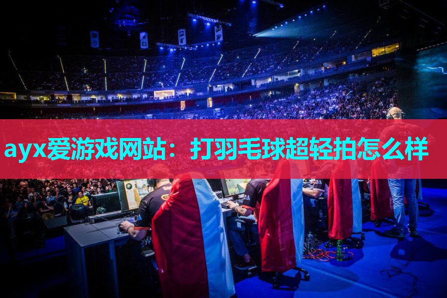 ayx爱游戏网站：打羽毛球超轻拍怎么样